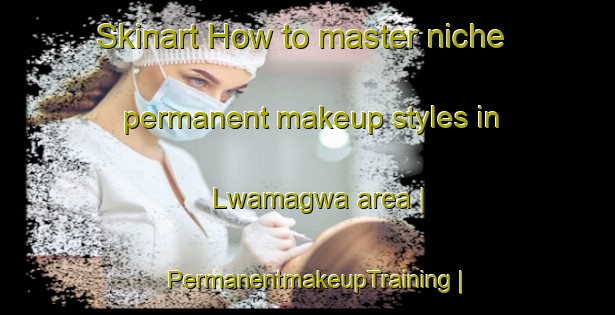 Skinart How to master niche permanent makeup styles in Lwamagwa area | PermanentmakeupTraining | PermanentmakeupClasses | SkinartTraining-Uganda